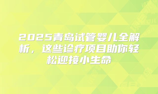 2025青岛试管婴儿全解析,这些诊疗项目助你轻松迎接小生命