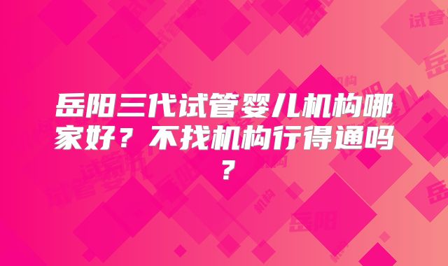 岳阳三代试管婴儿机构哪家好?不找机构行得通吗?