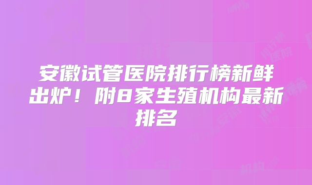 安徽试管医院排行榜新鲜出炉！附8家生殖机构最新排名