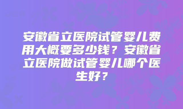 安徽省立医院试管婴儿费用大概要多少钱?安徽省立医院做试管婴儿哪个医生好?