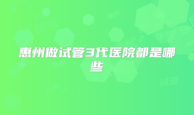 惠州做试管3代医院都是哪些