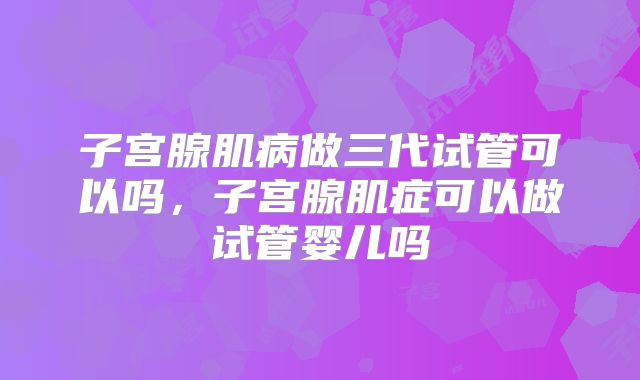 子宫腺肌病做三代试管可以吗,子宫腺肌症可以做试管婴儿吗
