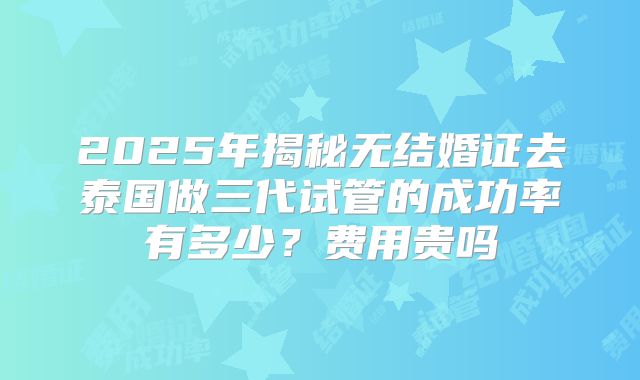 2025年揭秘无结婚证去泰国做三代试管的成功率有多少？费用贵吗