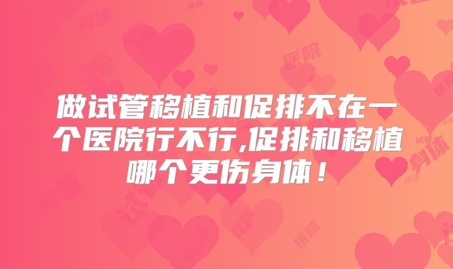 做试管移植和促排不在一个医院行不行,促排和移植哪个更伤身体！