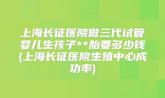 上海长征医院做三代试管婴儿生孩子**胎要多少钱(上海长征医院生殖中心成功率)