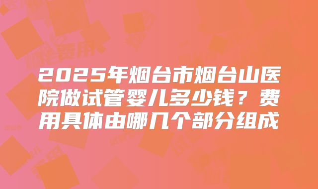2025年烟台市烟台山医院做试管婴儿多少钱？费用具体由哪几个部分组成