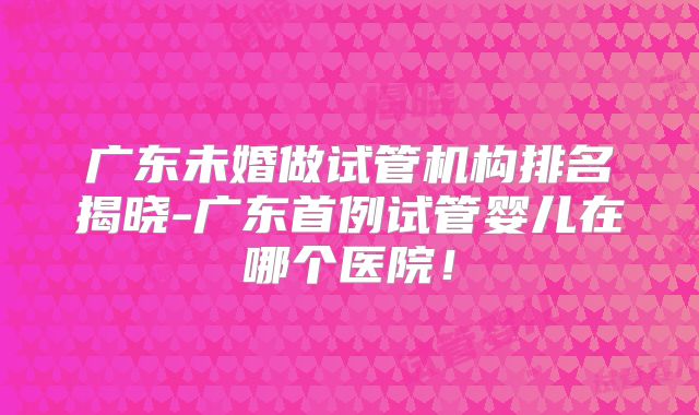 广东未婚做试管机构排名揭晓-广东首例试管婴儿在哪个医院!
