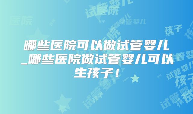 哪些医院可以做试管婴儿_哪些医院做试管婴儿可以生孩子！