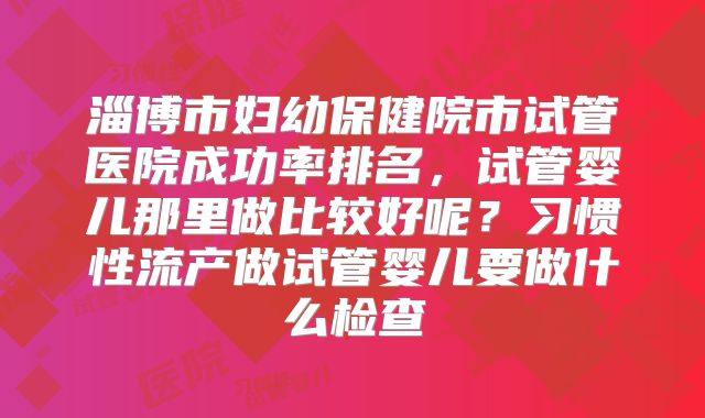 淄博市妇幼保健院市试管医院成功率排名，试管婴儿那里做比较好呢？习惯性流产做试管婴儿要做什么检查