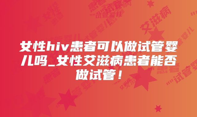 女性hiv患者可以做试管婴儿吗_女性艾滋病患者能否做试管！