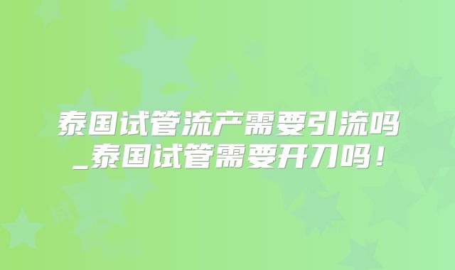 泰国试管流产需要引流吗_泰国试管需要开刀吗！