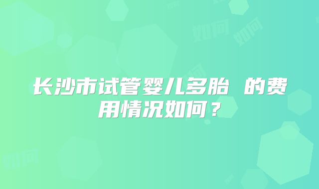长沙市试管婴儿多胎 的费用情况如何?