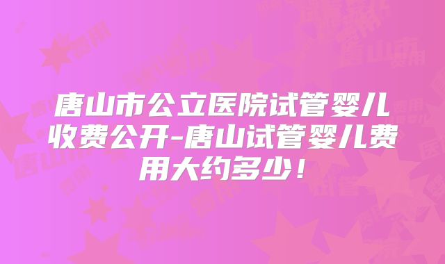 唐山市公立医院试管婴儿收费公开-唐山试管婴儿费用大约多少！