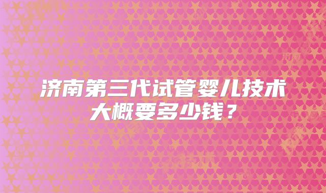 济南第三代试管婴儿技术大概要多少钱?
