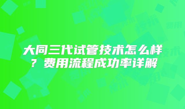 大同三代试管技术怎么样？费用流程成功率详解