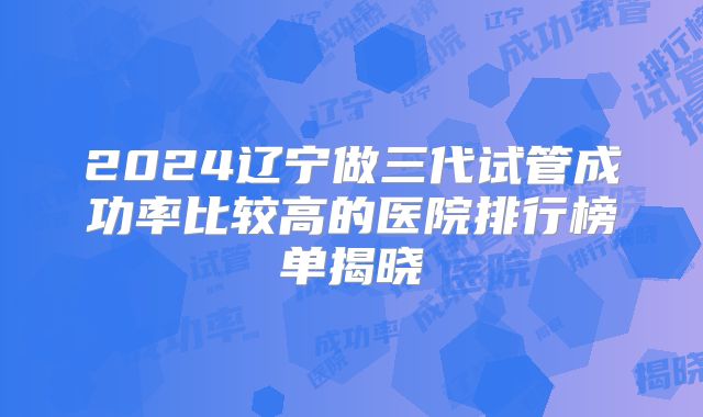 2024辽宁做三代试管成功率比较高的医院排行榜单揭晓