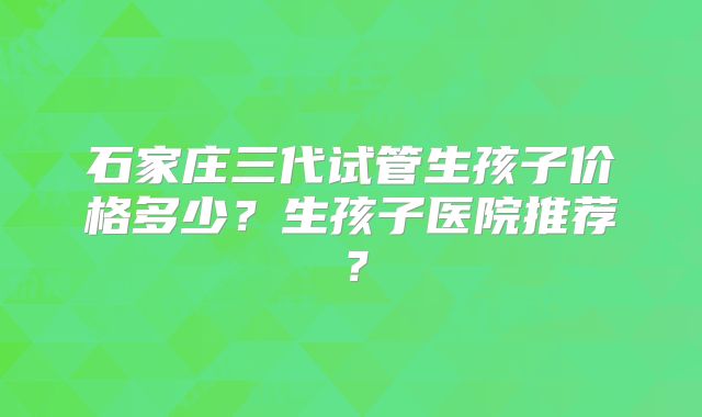 石家庄三代试管生孩子价格多少？生孩子医院推荐？