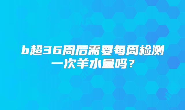 b超36周后需要每周检测一次羊水量吗？