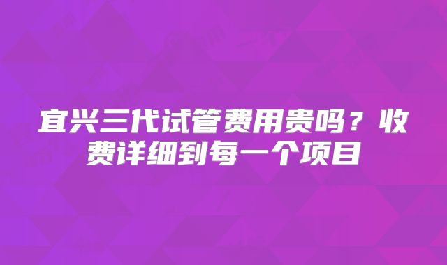 宜兴三代试管费用贵吗?收费详细到每一个项目