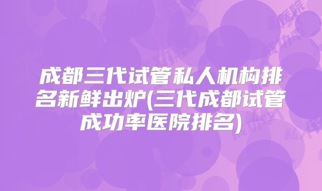 成都三代试管私人机构排名新鲜出炉(三代成都试管成功率医院排名)