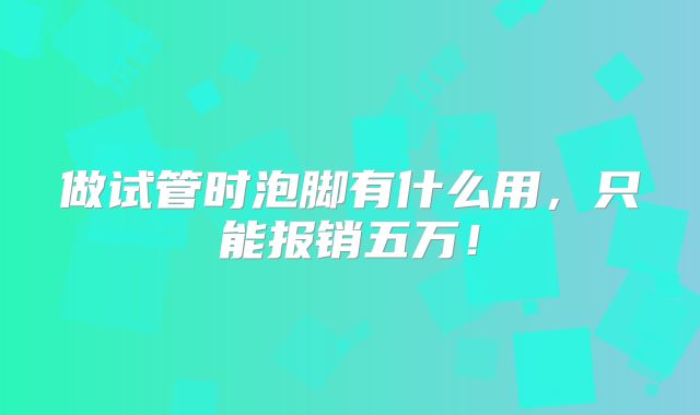 做试管时泡脚有什么用，只能报销五万！