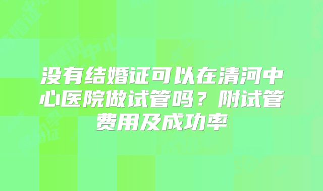没有结婚证可以在清河中心医院做试管吗?附试管费用及成功率