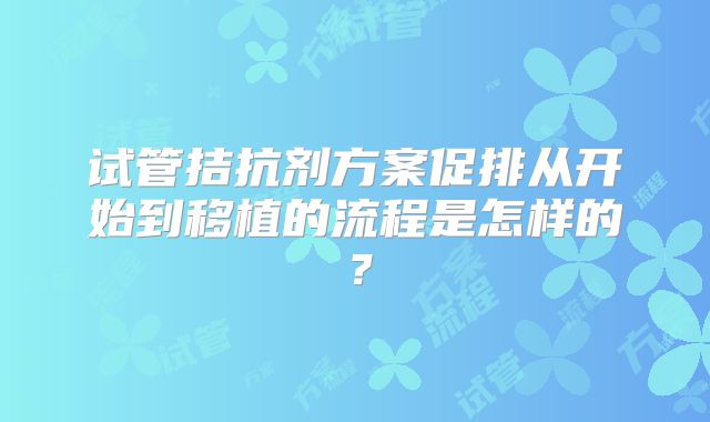 试管拮抗剂方案促排从开始到移植的流程是怎样的?