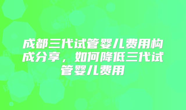 成都三代试管婴儿费用构成分享，如何降低三代试管婴儿费用