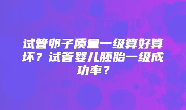 试管卵子质量一级算好算坏？试管婴儿胚胎一级成功率？