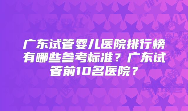 广东试管婴儿医院排行榜有哪些参考标准？广东试管前10名医院？