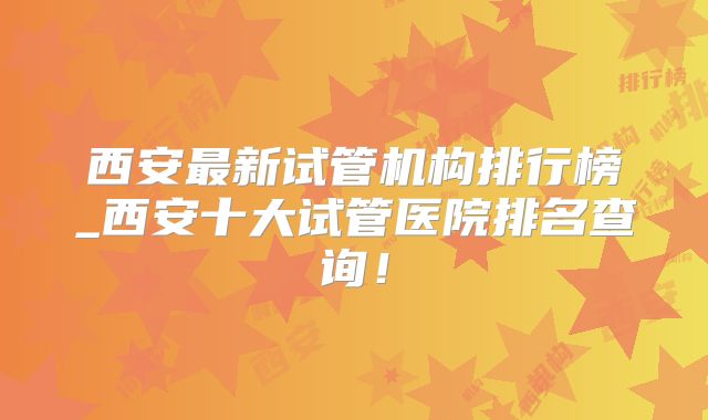 西安最新试管机构排行榜_西安十大试管医院排名查询！