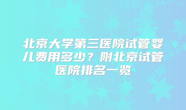 北京大学第三医院试管婴儿费用多少？附北京试管医院排名一览