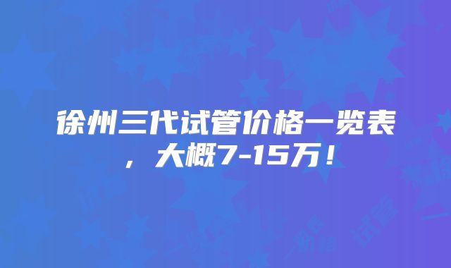 徐州三代试管价格一览表，大概7-15万！