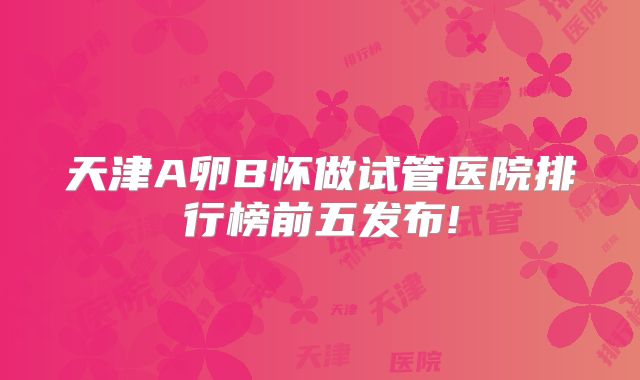 天津A卵B怀做试管医院排行榜前五发布!