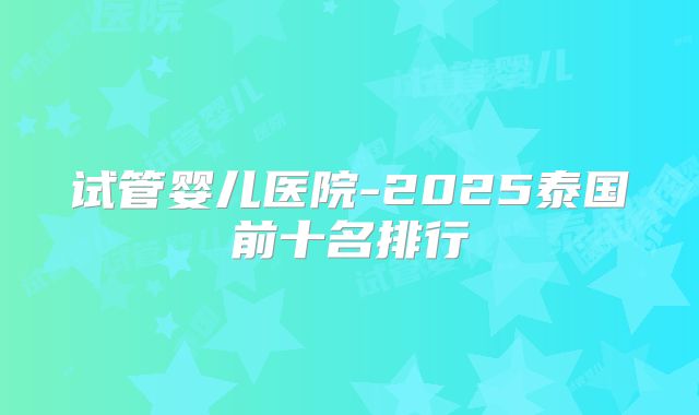 试管婴儿医院-2025泰国前十名排行
