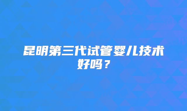 昆明第三代试管婴儿技术好吗？