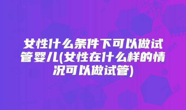 女性什么条件下可以做试管婴儿(女性在什么样的情况可以做试管)