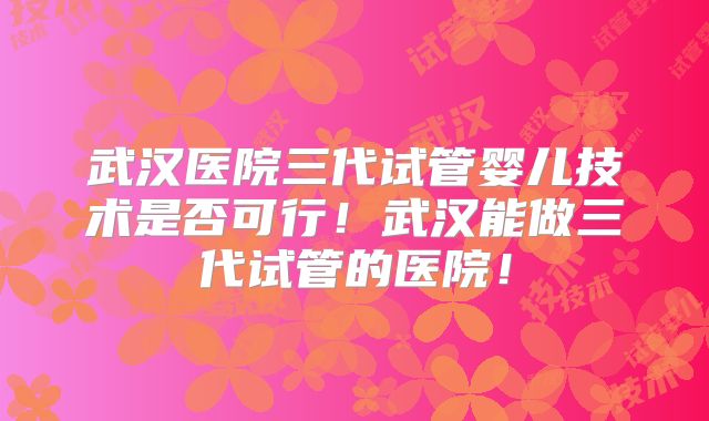 武汉医院三代试管婴儿技术是否可行!武汉能做三代试管的医院!