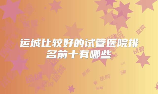 运城比较好的试管医院排名前十有哪些