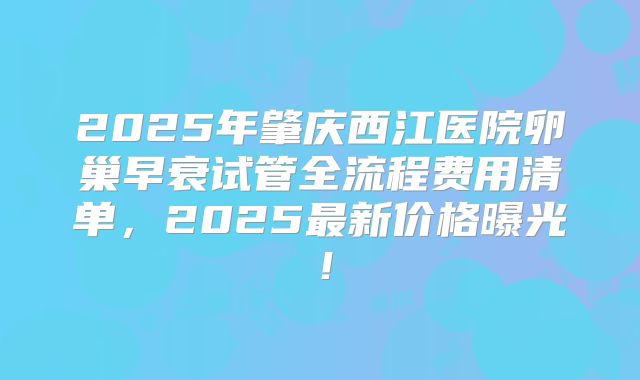 2025年肇庆西江医院卵巢早衰试管全流程费用清单，2025最新价格曝光！