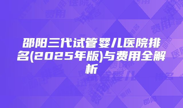邵阳三代试管婴儿医院排名(2025年版)与费用全解析