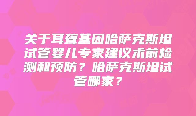 关于耳聋基因哈萨克斯坦试管婴儿专家建议术前检测和预防？哈萨克斯坦试管哪家？