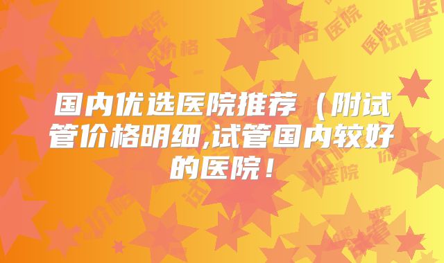 国内优选医院推荐（附试管价格明细,试管国内较好的医院！