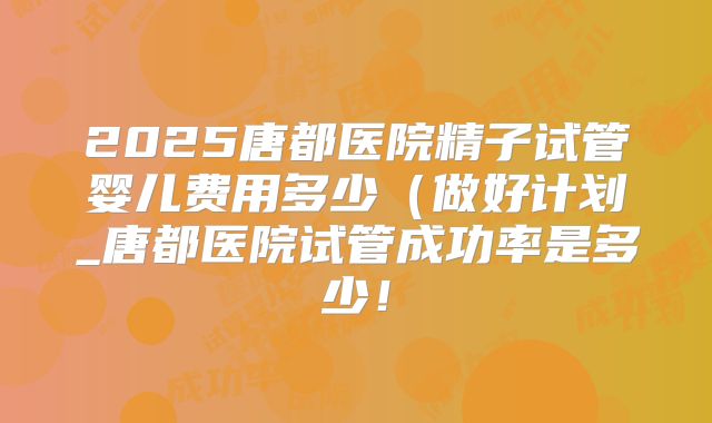 2025唐都医院精子试管婴儿费用多少（做好计划_唐都医院试管成功率是多少！