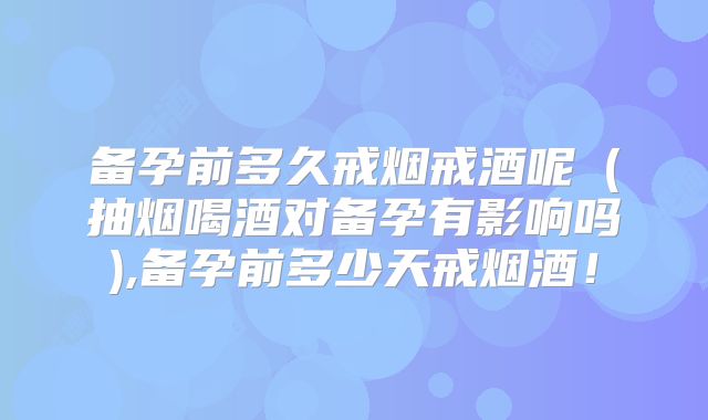 备孕前多久戒烟戒酒呢（抽烟喝酒对备孕有影响吗),备孕前多少天戒烟酒！