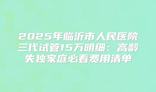 2025年临沂市人民医院三代试管15万明细：高龄失独家庭必看费用清单