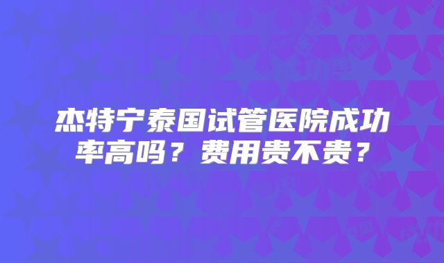 杰特宁泰国试管医院成功率高吗？费用贵不贵？