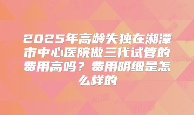 2025年高龄失独在湘潭市中心医院做三代试管的费用高吗？费用明细是怎么样的