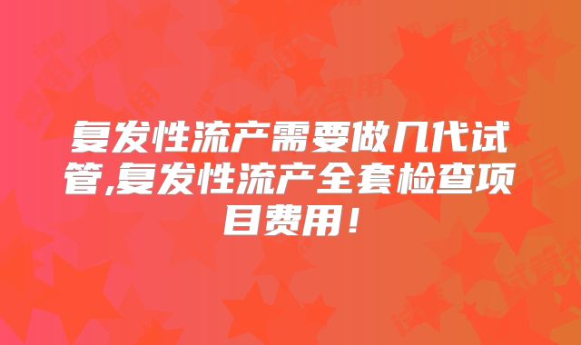 复发性流产需要做几代试管,复发性流产全套检查项目费用！