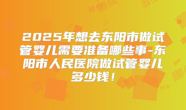 2025年想去东阳市做试管婴儿需要准备哪些事-东阳市人民医院做试管婴儿多少钱!